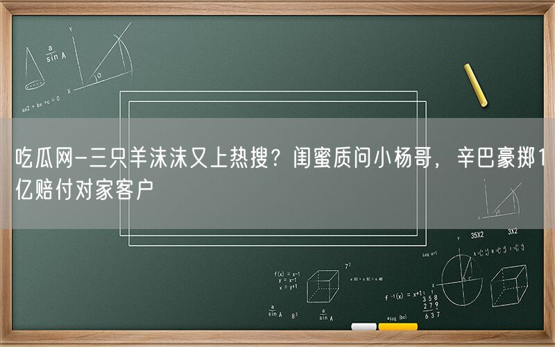 吃瓜网-三只羊沫沫又上热搜？闺蜜质问小杨哥，辛巴豪掷1亿赔付对家客户 